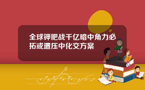 全球钾肥战千亿暗中角力必拓或遭压中化交方案