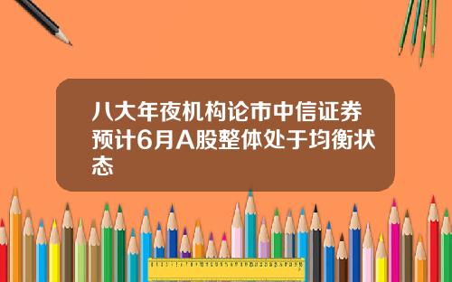 八大年夜机构论市中信证券预计6月A股整体处于均衡状态