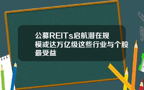 公募REITs启航潜在规模或达万亿级这些行业与个股最受益