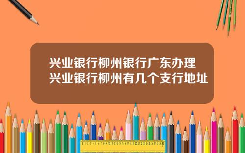 兴业银行柳州银行广东办理兴业银行柳州有几个支行地址