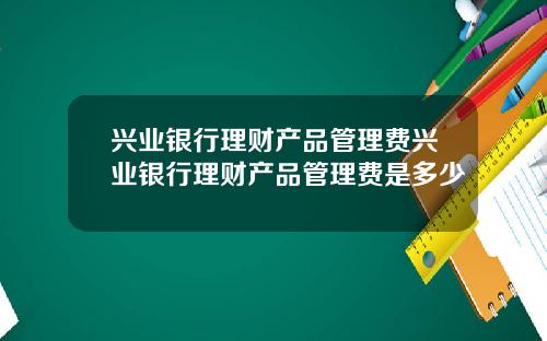 兴业银行理财产品管理费兴业银行理财产品管理费是多少