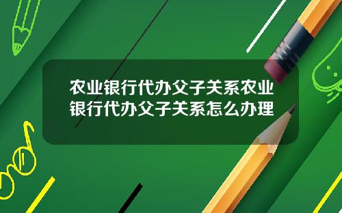 农业银行代办父子关系农业银行代办父子关系怎么办理