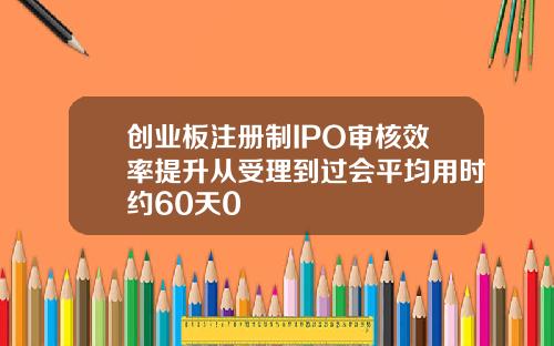 创业板注册制IPO审核效率提升从受理到过会平均用时约60天0