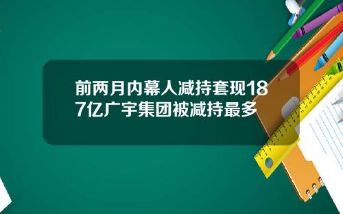 前两月内幕人减持套现187亿广宇集团被减持最多