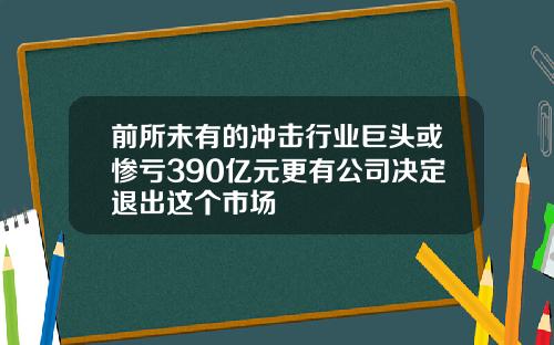 前所未有的冲击行业巨头或惨亏390亿元更有公司决定退出这个市场