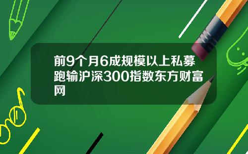 前9个月6成规模以上私募跑输沪深300指数东方财富网