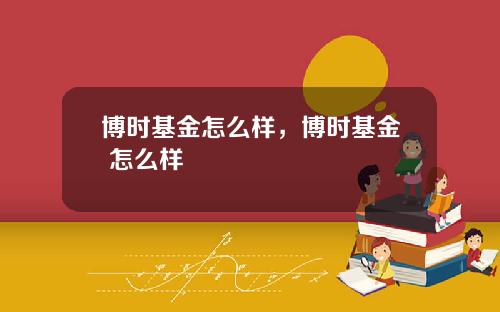 博时基金怎么样,博时基金 怎么样