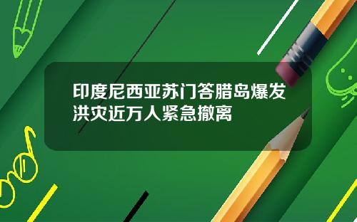 印度尼西亚苏门答腊岛爆发洪灾近万人紧急撤离