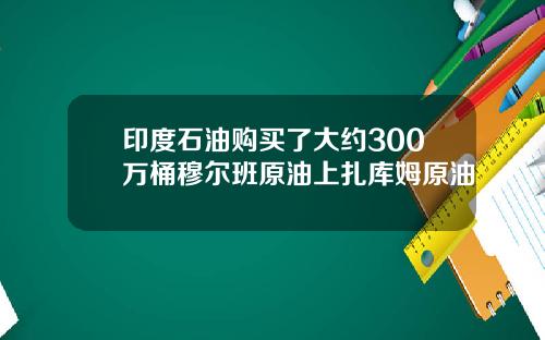 印度石油购买了大约300万桶穆尔班原油上扎库姆原油