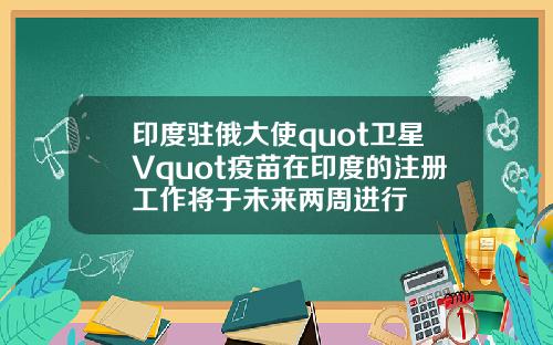 印度驻俄大使quot卫星Vquot疫苗在印度的注册工作将于未来两周进行
