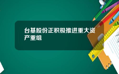 台基股份正积极推进重大资产重组