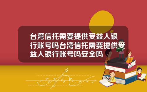 台湾信托需要提供受益人银行账号吗台湾信托需要提供受益人银行账号吗安全吗