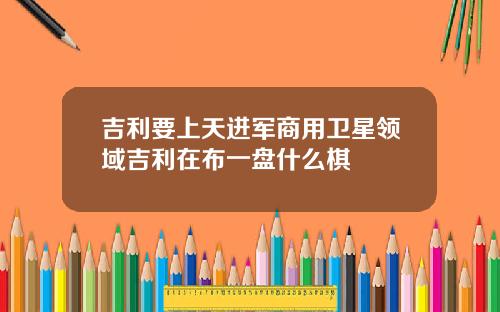吉利要上天进军商用卫星领域吉利在布一盘什么棋