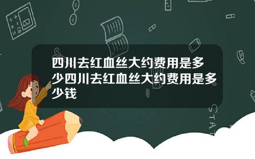 四川去红血丝大约费用是多少四川去红血丝大约费用是多少钱