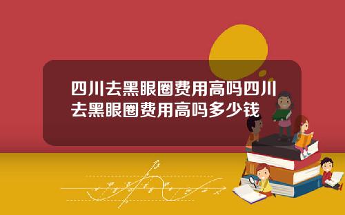 四川去黑眼圈费用高吗四川去黑眼圈费用高吗多少钱