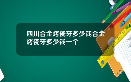 四川合金烤瓷牙多少钱合金烤瓷牙多少钱一个