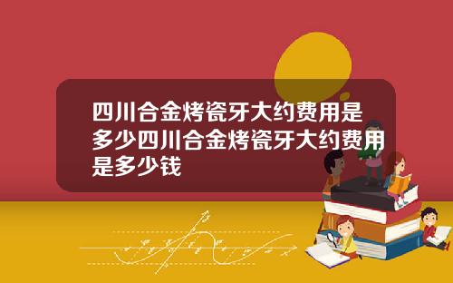 四川合金烤瓷牙大约费用是多少四川合金烤瓷牙大约费用是多少钱