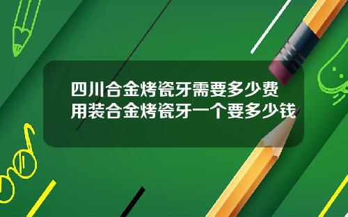 四川合金烤瓷牙需要多少费用装合金烤瓷牙一个要多少钱