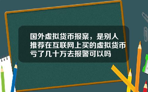 国外虚拟货币报案，是别人推荐在互联网上买的虚拟货币亏了几十万去报警可以吗