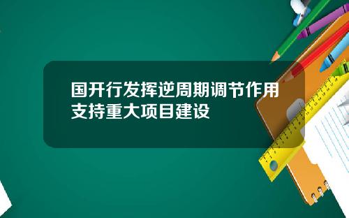 国开行发挥逆周期调节作用支持重大项目建设