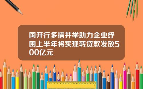 国开行多措并举助力企业纾困上半年将实现转贷款发放500亿元