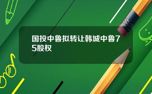 国投中鲁拟转让韩城中鲁75股权