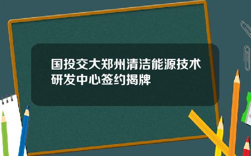 国投交大郑州清洁能源技术研发中心签约揭牌