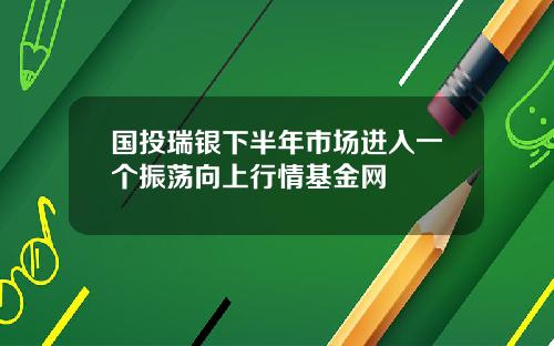 国投瑞银下半年市场进入一个振荡向上行情基金网