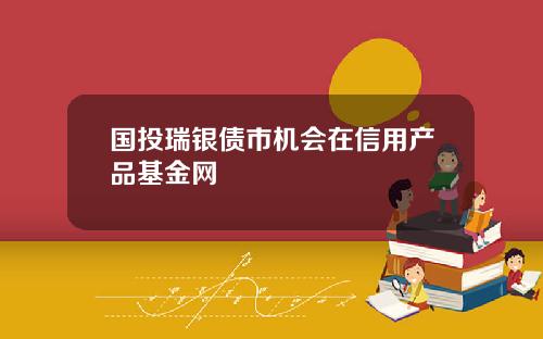 国投瑞银债市机会在信用产品基金网
