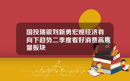 国投瑞银刘新勇宏观经济有向下趋势二季度看好消费高质量板块