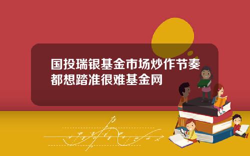 国投瑞银基金市场炒作节奏都想踏准很难基金网