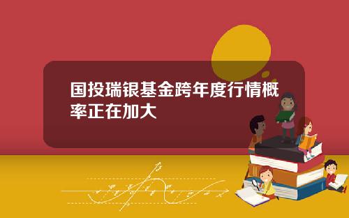 国投瑞银基金跨年度行情概率正在加大