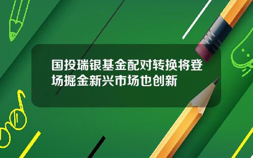 国投瑞银基金配对转换将登场掘金新兴市场也创新
