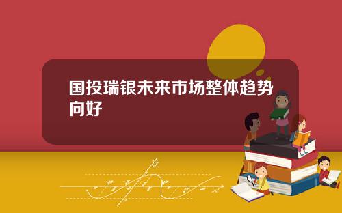 国投瑞银未来市场整体趋势向好
