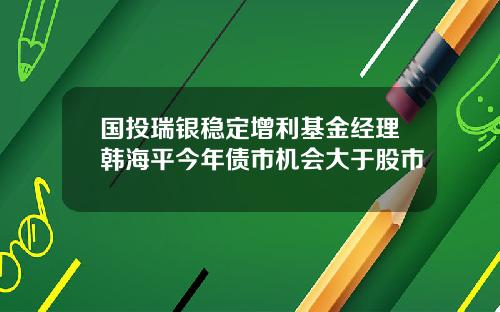 国投瑞银稳定增利基金经理韩海平今年债市机会大于股市