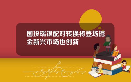 国投瑞银配对转换将登场掘金新兴市场也创新