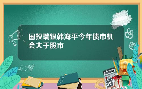 国投瑞银韩海平今年债市机会大于股市