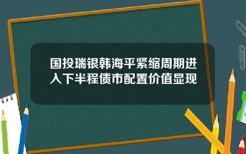 国投瑞银韩海平紧缩周期进入下半程债市配置价值显现
