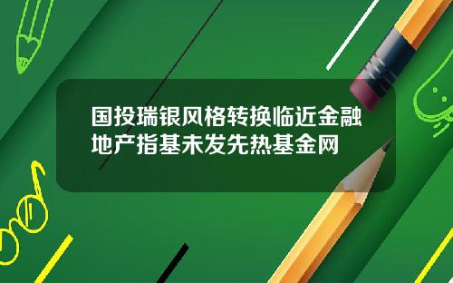 国投瑞银风格转换临近金融地产指基未发先热基金网