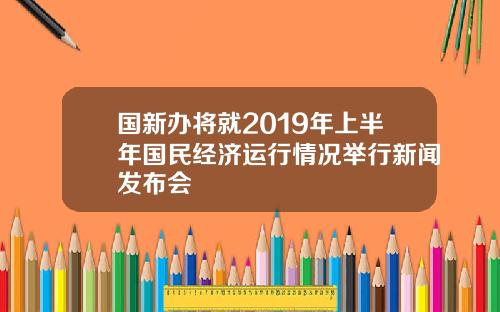 国新办将就2019年上半年国民经济运行情况举行新闻发布会