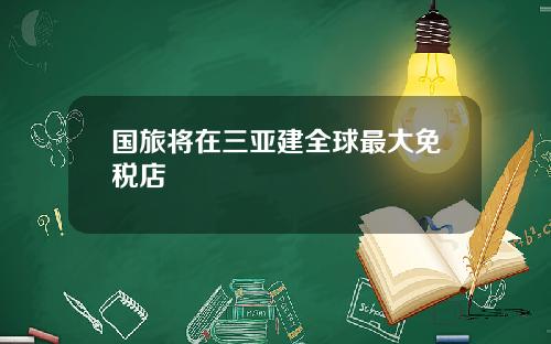 国旅将在三亚建全球最大免税店
