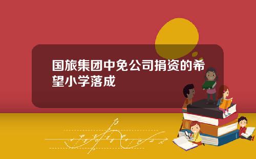 国旅集团中免公司捐资的希望小学落成