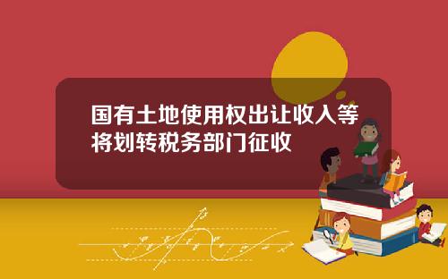 国有土地使用权出让收入等将划转税务部门征收