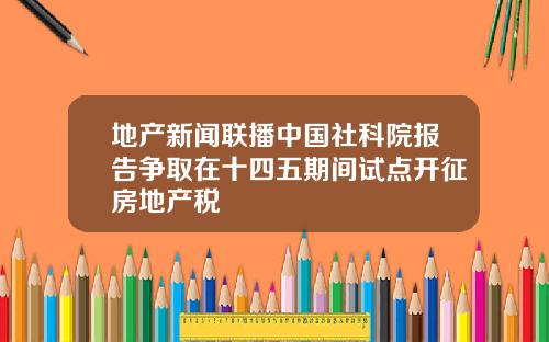 地产新闻联播中国社科院报告争取在十四五期间试点开征房地产税