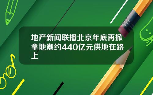 地产新闻联播北京年底再掀拿地潮约440亿元供地在路上