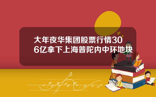 大年夜华集团股票行情306亿拿下上海普陀内中环地块