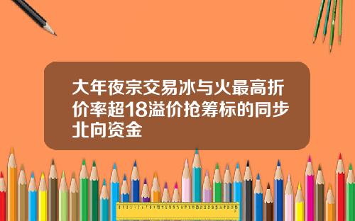 大年夜宗交易冰与火最高折价率超18溢价抢筹标的同步北向资金