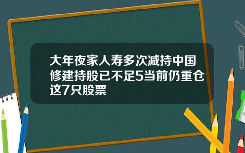 大年夜家人寿多次减持中国修建持股已不足5当前仍重仓这7只股票