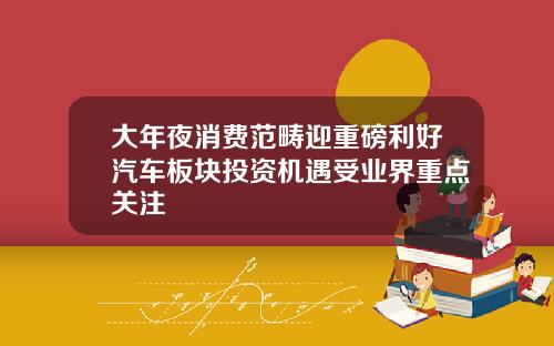 大年夜消费范畴迎重磅利好汽车板块投资机遇受业界重点关注