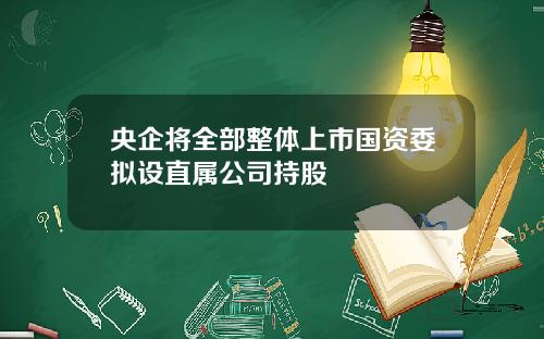央企将全部整体上市国资委拟设直属公司持股